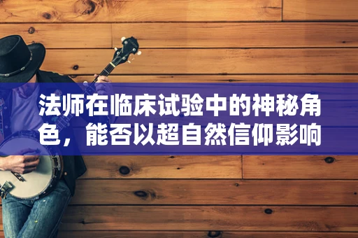 法师在临床试验中的神秘角色，能否以超自然信仰影响受试者决策？