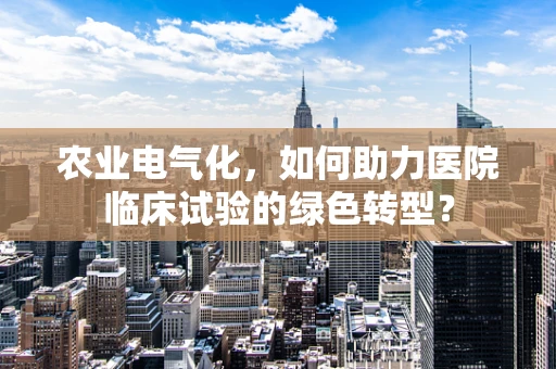 农业电气化，如何助力医院临床试验的绿色转型？