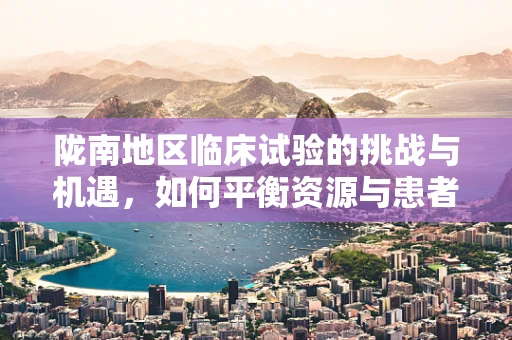 陇南地区临床试验的挑战与机遇，如何平衡资源与患者多样性？