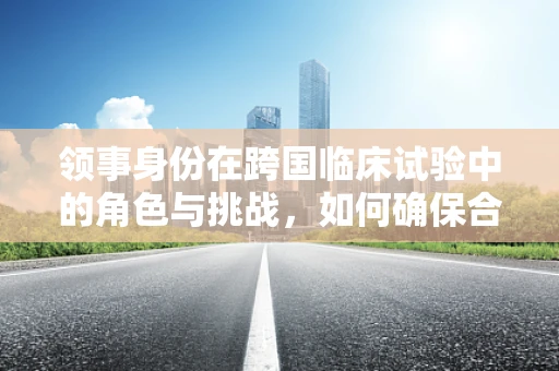领事身份在跨国临床试验中的角色与挑战，如何确保合规与文化敏感性？