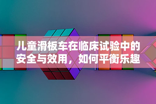 儿童滑板车在临床试验中的安全与效用，如何平衡乐趣与安全？