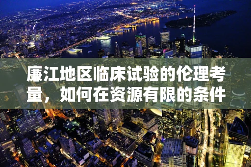 廉江地区临床试验的伦理考量，如何在资源有限的条件下确保公平与透明？