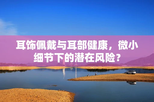 耳饰佩戴与耳部健康，微小细节下的潜在风险？