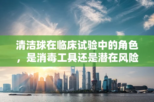 清洁球在临床试验中的角色，是消毒工具还是潜在风险源？