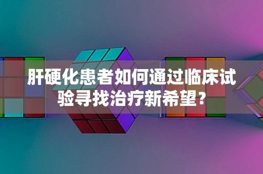 肝硬化患者如何通过临床试验寻找治疗新希望？