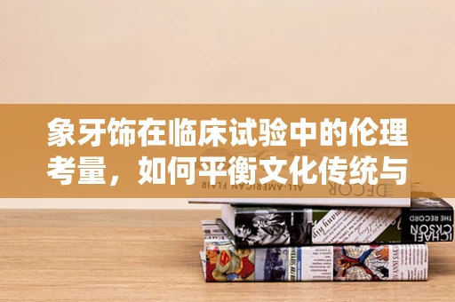 象牙饰在临床试验中的伦理考量，如何平衡文化传统与现代伦理？