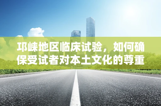 邛崃地区临床试验，如何确保受试者对本土文化的尊重与融入？