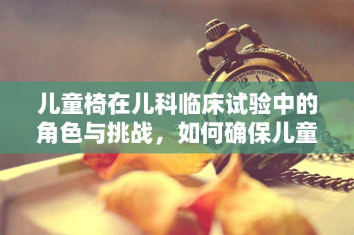 儿童椅在儿科临床试验中的角色与挑战，如何确保儿童患者的舒适与安全？