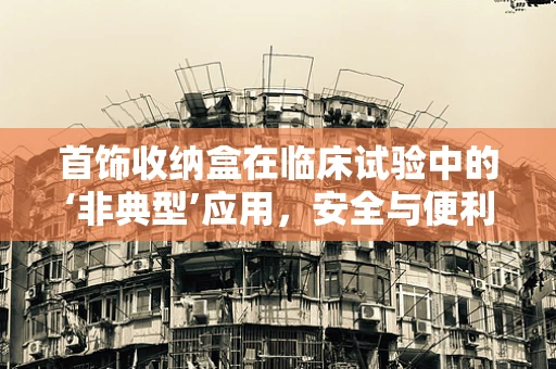 首饰收纳盒在临床试验中的‘非典型’应用，安全与便利的双重考量