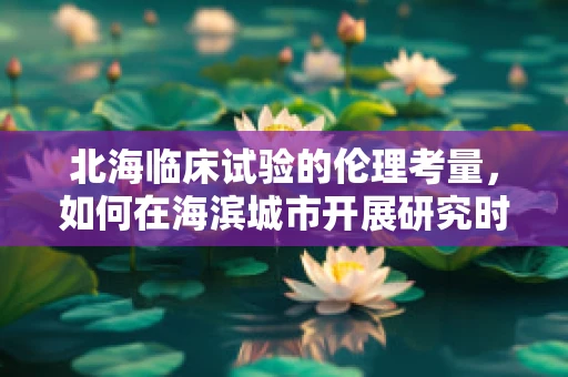 北海临床试验的伦理考量，如何在海滨城市开展研究时确保文化尊重与环境保护？
