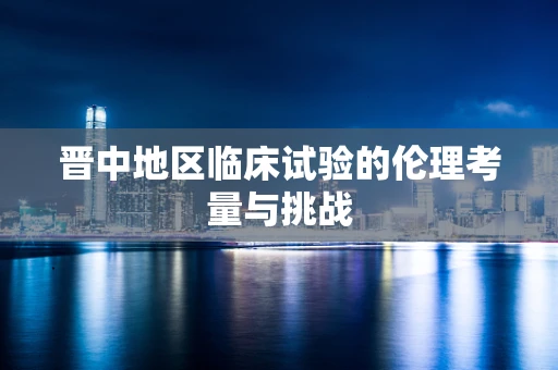 晋中地区临床试验的伦理考量与挑战