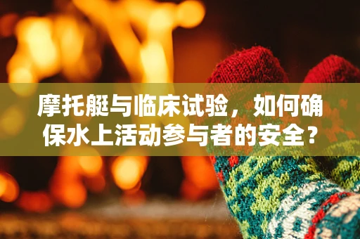 摩托艇与临床试验，如何确保水上活动参与者的安全？