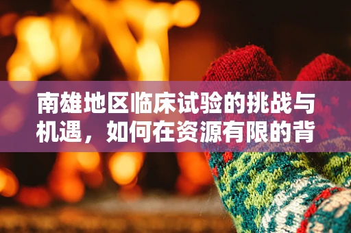 南雄地区临床试验的挑战与机遇，如何在资源有限的背景下推进创新医疗？