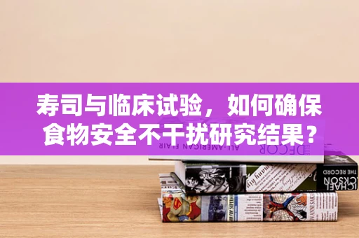 寿司与临床试验，如何确保食物安全不干扰研究结果？