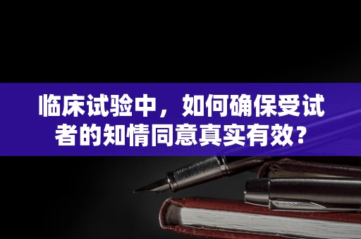 临床试验中，如何确保受试者的知情同意真实有效？