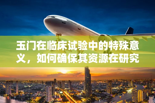玉门在临床试验中的特殊意义，如何确保其资源在研究中的有效利用？