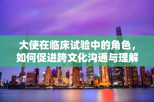大使在临床试验中的角色，如何促进跨文化沟通与理解？