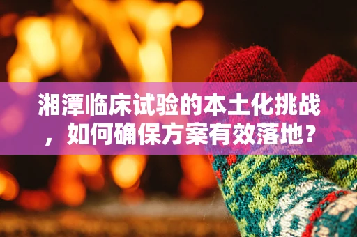 湘潭临床试验的本土化挑战，如何确保方案有效落地？