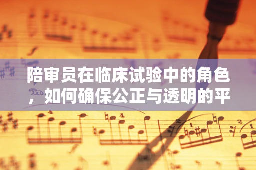 陪审员在临床试验中的角色，如何确保公正与透明的平衡？