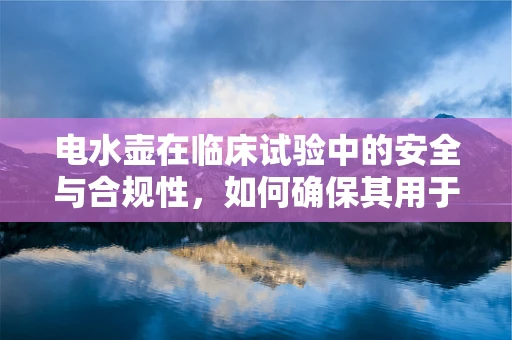 电水壶在临床试验中的安全与合规性，如何确保其用于医疗场景的万无一失？