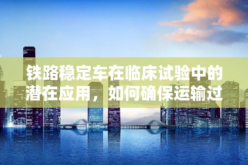 铁路稳定车在临床试验中的潜在应用，如何确保运输过程中的样本稳定？