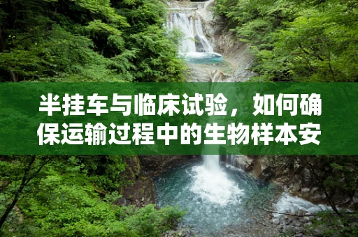 半挂车与临床试验，如何确保运输过程中的生物样本安全？