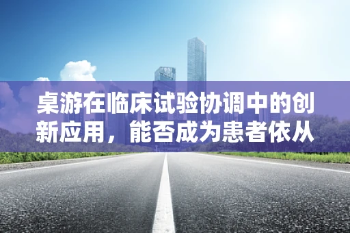桌游在临床试验协调中的创新应用，能否成为患者依从性提升的新途径？