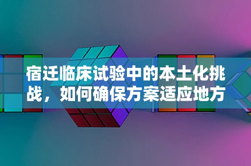宿迁临床试验中的本土化挑战，如何确保方案适应地方特色？
