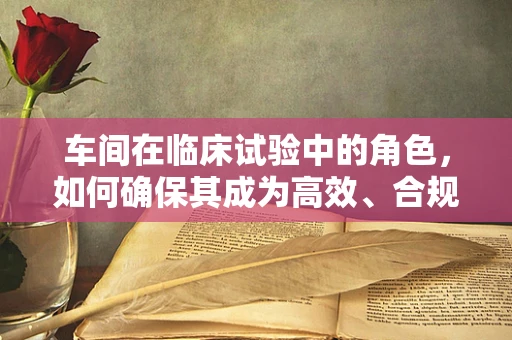 车间在临床试验中的角色，如何确保其成为高效、合规的‘试验场’？