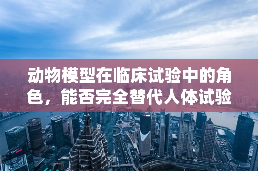 动物模型在临床试验中的角色，能否完全替代人体试验？