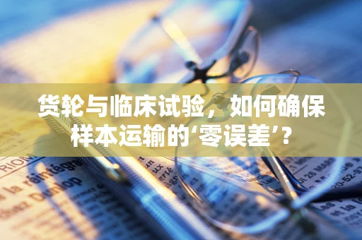 货轮与临床试验，如何确保样本运输的‘零误差’？