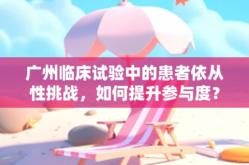 广州临床试验中的患者依从性挑战，如何提升参与度？