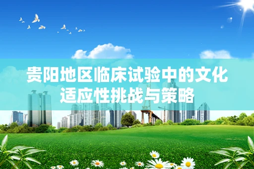 贵阳地区临床试验中的文化适应性挑战与策略