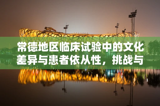 常德地区临床试验中的文化差异与患者依从性，挑战与对策