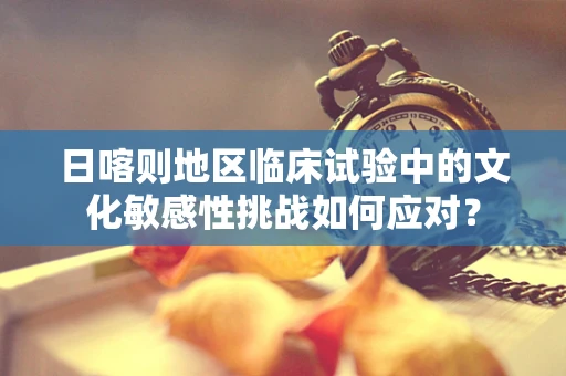 日喀则地区临床试验中的文化敏感性挑战如何应对？