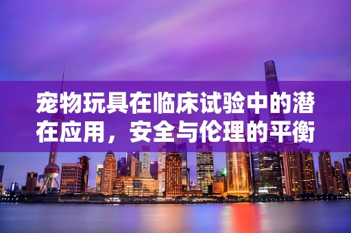 宠物玩具在临床试验中的潜在应用，安全与伦理的平衡