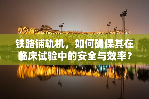 铁路铺轨机，如何确保其在临床试验中的安全与效率？