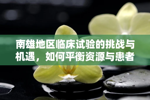 南雄地区临床试验的挑战与机遇，如何平衡资源与患者参与度？