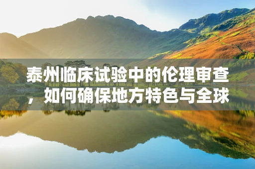 泰州临床试验中的伦理审查，如何确保地方特色与全球标准的平衡？