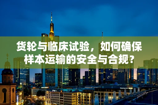 货轮与临床试验，如何确保样本运输的安全与合规？