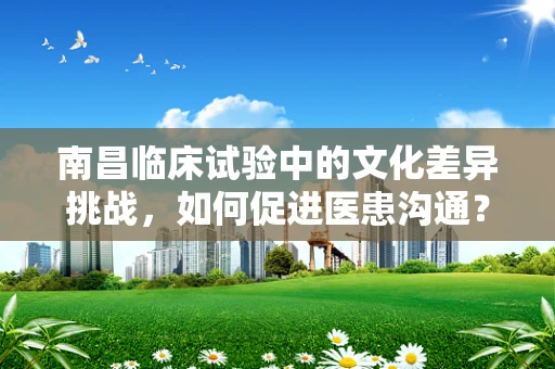 南昌临床试验中的文化差异挑战，如何促进医患沟通？