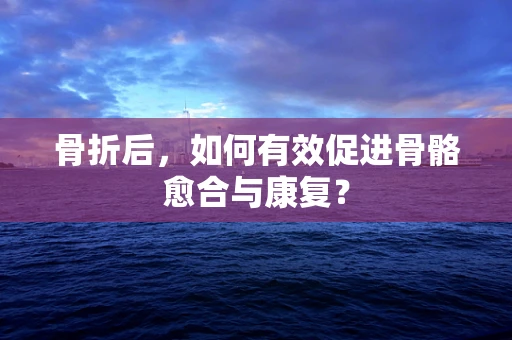 骨折后，如何有效促进骨骼愈合与康复？