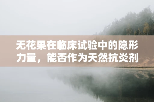 无花果在临床试验中的隐形力量，能否作为天然抗炎剂？