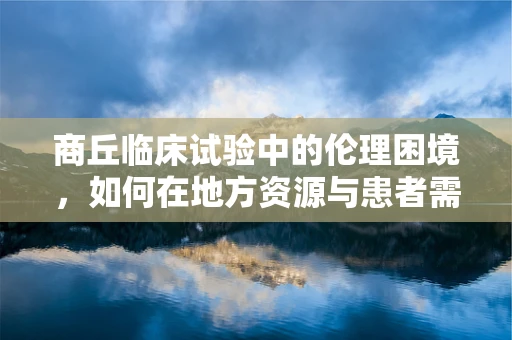 商丘临床试验中的伦理困境，如何在地方资源与患者需求间找到平衡？