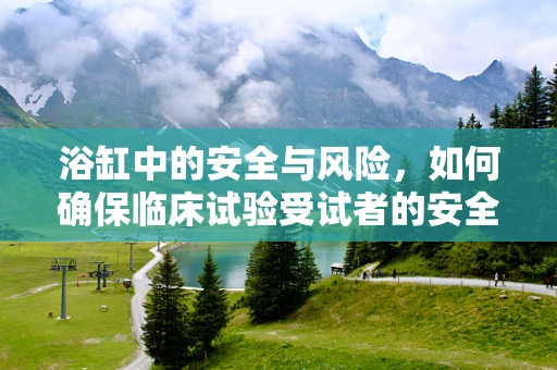浴缸中的安全与风险，如何确保临床试验受试者的安全？