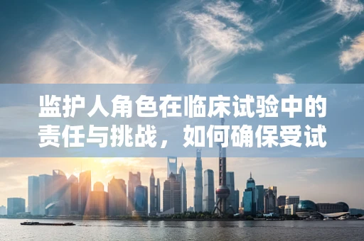 监护人角色在临床试验中的责任与挑战，如何确保受试者权益？