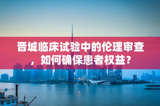 晋城临床试验中的伦理审查，如何确保患者权益？