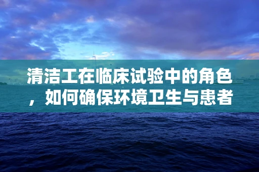 清洁工在临床试验中的角色，如何确保环境卫生与患者安全？