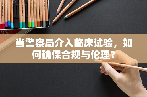 当警察局介入临床试验，如何确保合规与伦理？