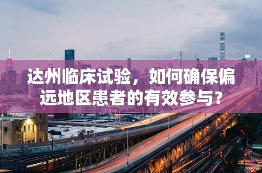 达州临床试验，如何确保偏远地区患者的有效参与？